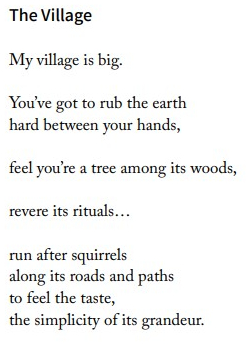 My village
My village is big.
You've got to rub the earth,
hard between your hands,
feel you're a tree among its woods,
revere its rituals...
run after squirrels
along its roads and paths
to feel the taste,
the simplicity of its grandeur.