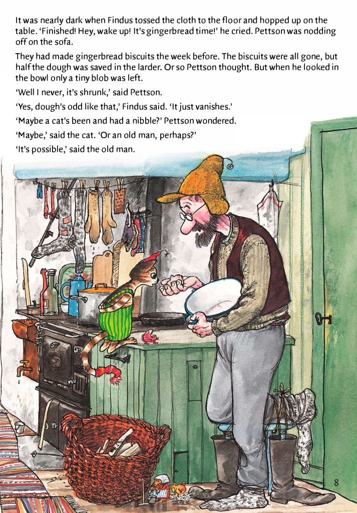 Page 8 from Findus at Christmas.
It was nearly dark when Finud tossed the cloth to the floor and hopped up onto the table."Finished! Hey, wake up! It's gingerbread time!" he cried. Pettson was nodding off on the sofa.
They had made gingerbread biscuits the week before. The biscuits were all gone, but half the dough was saved in the larder. Or so Pettson thought. But when he looked in the bowl, only a tiny blob was left.
"Well I never, it's shrunk," said Pettson.
"Yes, dough's odd like that," Findus said. "It just vanishes."
"Maybe a cat's been and had a nibble?" Pettson wonderd.
"Maybe," said the cat. "Or an old man, perhaps?"
It's possible," said the old man.